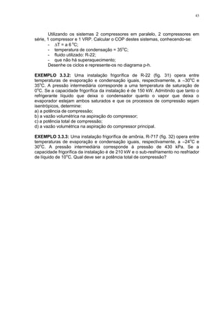 43
Utilizando os sistemas 2 compressores em paralelo, 2 compressores em
série, 1 compressor e 1 VRP. Calcular o COP destes sistemas, conhecendo-se:
- T = a 6 o
C;
- temperatura de condensação = 35o
C;
- fluido utilizado: R-22;
- que não há superaquecimento;
Desenhe os ciclos e represente-os no diagrama p-h.
EXEMPLO 3.3.2: Uma instalação frigorífica de R-22 (fig. 31) opera entre
temperaturas de evaporação e condensação iguais, respectivamente, a –30o
C e
35o
C. A pressão intermediária corresponde a uma temperatura de saturação de
0o
C. Se a capacidade frigorífica da instalação é de 150 kW. Admitindo que tanto o
refrigerante líquido que deixa o condensador quanto o vapor que deixa o
evaporador estejam ambos saturados e que os processos de compressão sejam
isentrópicos, determine:
a) a potência de compressão;
b) a vazão volumétrica na aspiração do compressor;
c) a potência total de compressão;
d) a vazão volumétrica na aspiração do compressor principal.
EXEMPLO 3.3.3: Uma instalação frigorífica de amônia, R-717 (fig. 32) opera entre
temperaturas de evaporação e condensação iguais, respectivamente, a –24o
C e
30o
C. A pressão intermediária corresponde à pressão de 430 kPa. Se a
capacidade frigorífica da instalação é de 210 kW e o sub-resfriamento no resfriador
de líquido de 10o
C. Qual deve ser a potência total de compressão?
 