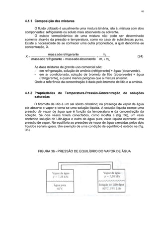 46
4.1.1 Composição das misturas
O fluido utilizado é usualmente uma mistura binária, isto é, mistura com dois
componentes: refrigerante ou soluto mais absorvente ou solvente.
O estado termodinâmico de uma mistura não pode ser determinado
somente através da pressão e temperatura, como no caso de substâncias puras.
Existe a necessidade de se conhecer uma outra propriedade, a qual denomina-se
concentração, X.
ar
r
mm
m
absorventedemassaterefrigerandemassa
terefrigerandemassa
X



 (24)
As duas misturas de grande uso comercial são:
- em refrigeração, solução de amônia (refrigerante) + água (absorvente).
- em ar condicionado, solução de brometo de lítio (absorvente) + água
(refrigerante), a qual é menos perigosa que a mistura anterior.
Onde a referência da concentração é dada pelo brometo de lítio e a amônia.
4.1.2 Propriedades de Temperatura-Pressão-Concentração de soluções
saturadas
O brometo de lítio é um sal sólido cristalino; na presença de vapor de água
ele absorve o vapor e torna-se uma solução líquida. A solução líquida exerce uma
pressão de vapor de água que é função da temperatura e da concentração da
solução. Se dois vasos forem conectados, como mostra a (fig. 36), um vaso
contendo solução de Libr-água e outro de água pura, cada líquido exerceria uma
pressão de vapor. No equilíbrio as pressões de vapor de água exercidas pelos dois
líquidos seriam iguais. Um exemplo de uma condição de equilíbrio é notado na (fig.
36).
FIGURA 36 - PRESSÃO DE EQUILÍBRIO DO VAPOR DE ÁGUA
 