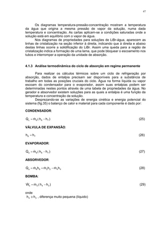 47
Os diagramas temperatura-pressão-concentração mostram a temperatura
da água que origina a mesma pressão de vapor da solução, numa dada
temperatura e concentração. As cartas aplicam-se a condições saturadas onde a
solução está em equilíbrio com o vapor de água.
Nos diagramas de propriedades para soluções de LiBr-água, aparecem as
linhas de cristalização na seção inferior à direita, indicando que à direita e abaixo
destas linhas ocorre a solidificação do LiBr. Assim uma queda para a região de
cristalização indica a formação de uma lama, que pode bloquear o escoamento nos
tubos e interromper a operação da unidade de absorção.
4.1.3 Análise termodinâmica do ciclo de absorção em regime permanente
Para realizar os cálculos térmicos sobre um ciclo de refrigeração por
absorção, dados de entalpia precisam ser disponíveis para a substância de
trabalho em todas as posições cruciais do ciclo. Água na forma líquida ou vapor
escoam do condensador para o evaporador, assim suas entalpias podem ser
determinadas nestes pontos através de uma tabela de propriedades da água. No
gerador e absorvedor existem soluções para as quais a entalpia é uma função da
temperatura e concentração da solução.
Desprezando-se as variações de energia cinética e energia potencial do
sistema (fig.35) o balanço de calor e material para cada componente é dado por:
CONDENSADOR:
)hhmQ 766c  ( (25)
VÁLVULA DE EXPANSÃO:
78 hh  (26)
EVAPORADOR:
)hhmQ 788e  ( (27)
ABSORVEDOR:
442288a hmhmhmQ   (28)
BOMBA:
)hhmW 343b  ( (29)
onde
34 hh  , diferença muito pequena (líquido)
 