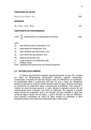 48
TROCADOR DE CALOR:
)hhm)h-hm 211454  ((  (30)
GERADOR:
551166g hmhmhmQ   (31)
COEFICIENTE DE PERFORMANCE:
Q
Q
COP
g
e

 (desprezando a energia gasta na bomba) (32)
onde
cQ calor liberado pelo condensador, kJ/s
eQ capacidade de refrigeração, kJ/s
aQ calor rejeitado pelo absorvedor, kJ/s
gQ calor absorvido pelo gerador, kJ/s
bW potência da bomba, kJ/s
m vazão mássica de refrigerante, kg/s
h entalpia, kJ/kg
COP coeficiente de performance da máquina frigorífica
4.2 SISTEMA ÁGUA-AMÔNIA
O sistema água-amônia mostrado esquematicamente na (fig. 37), consiste
em todos os componentes previamente descritos: gerador, absorvedor,
condensador, e trocador de calor da solução, mais um retificador e um analisador.
A necessidade deles é ocasionada pelo fato de que o vapor de refrigerante
liberado no gerador (a amônia) contém também vapor de água. Quando essa água
se encaminha ao evaporador eleva a temperatura ali existente. Para remover o
máximo de vapor de água possível, o vapor retirado do gerador primeiro flui em
contracorrente para a solução que entra no retificador. Em seguida a solução
passa através do analisador, que é um trocador de calor resfriado a água que
condensa algum líquido rico em água, o qual é drenado de volta ao retificador.
Uma pequena quantidade de vapor de água escapa ao analisador e deve
finalmente passar como líquido do evaporador para o absorvedor.
 