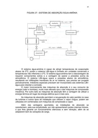 49
FIGURA 37 - SISTEMA DE ABSORÇÃO ÁGUA-AMÔNIA
O sistema água-amônia é capaz de atingir temperaturas de evaporação
abaixo de 0o
C, porém o sistema LiBr-água é limitado em unidades comerciais a
temperaturas não inferiores a 3o
C. O sistema água-amônia tem a desvantagem de
requerer componentes extras e a vantagem de operar a pressões acima da
atmosférica. O sistema LiBr-água opera a pressões abaixo da atmosférica,
resultando em infiltrações inevitáveis de ar no sistema, que precisa ser purgado
periodicamente. Inibidores especiais precisam ser incorporados aos sistemas LiBr-
água para retardar a corrosão.
O maior inconveniente das máquinas de absorção é o seu consumo de
energia (calor e bombas), muito mais elevado que o das máquinas de compressão
mecânica. Por outro lado as máquinas de absorção têm a vantagem de utilizar a
energia térmica em lugar da energia elétrica que é mais cara.
As máquinas de absorção permitem a recuperação do calor perdido no caso
de turbinas e outros tipos de instalação que utilizam o vapor d’água, podem ser
utilizadas em combinadas com máquinas de compressão a vapor.
Além das vantagens apontadas, as instalações de absorção se
caracterizam, pela sua simplicidade, por não apresentarem partes internas móveis,
o que lhes garante um funcionamento silencioso e sem vibração, além de se
adaptarem bem às variações de carga.
 