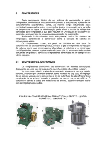 51
5 COMPRESSORES
Cada componente básico de um sistema de compressão a vapor,
(compressor, condensador, dispositivo de expansão e evaporador), apresenta um
comportamento característico, sendo, ao mesmo tempo influenciado pelas
condições impostas pelos outros componentes. Assim, por exemplo, uma variação
na temperatura da água de condensação pode afetar a vazão de refrigerante
bombeado pelo compressor, o que pode resultar em um reajuste do dispositivo de
expansão, acompanhado de uma variação na pressão de evaporação.
Analisando individualmente cada componente básico do sistema de
refrigeração, considera-se o compressor como o coração do sistema de
compressão a vapor.
Os compressores podem, em geral, ser divididos em dois tipos: Os
compressores de deslocamento positivo, no qual o gás é comprimido por redução
de volume como nos compressores alternativos e rotativos e o compressor
centrífugo (turbo), no qual o gás é acelerado pelas pás do rotor e sua velocidade é
convertida em pressão, como nos compressores centrífugos de um estágio ou de
vários estágios.
5.1 COMPRESSORES ALTERNATIVOS
Os compressores alternativos são construídos em distintas concepções,
destacando-se entre elas os tipos aberto, semi-hermético e hermético (selado).
No compressor aberto, o eixo de acionamento atravessa a carcaça, sendo,
portanto, acionado por um motor exterior, como ilustrado na (fig. 39a). O emprego
de um selo de vedação deve ser previsto a fim de evitar fuga de gás refrigerante ou
penetração de ar externo quando a pressão for menor que a atmosférica. O
compressor aberto é usado em instalações de amônia, podendo também operar
com compostos halogenados.
FIGURA 39 - COMPRESSORES ALTERNATIVOS - a) ABERTO - b) SEMI-
HERMÉTICO - c) HERMÉTICO
(a) (b) (c)
 