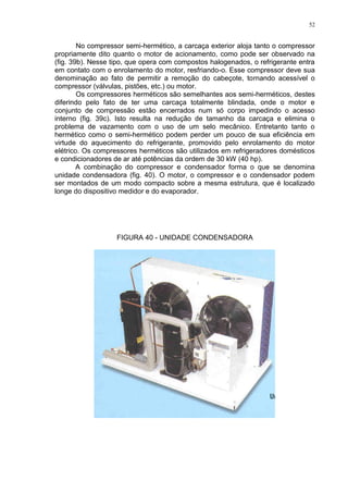52
No compressor semi-hermético, a carcaça exterior aloja tanto o compressor
propriamente dito quanto o motor de acionamento, como pode ser observado na
(fig. 39b). Nesse tipo, que opera com compostos halogenados, o refrigerante entra
em contato com o enrolamento do motor, resfriando-o. Esse compressor deve sua
denominação ao fato de permitir a remoção do cabeçote, tornando acessível o
compressor (válvulas, pistões, etc.) ou motor.
Os compressores herméticos são semelhantes aos semi-herméticos, destes
diferindo pelo fato de ter uma carcaça totalmente blindada, onde o motor e
conjunto de compressão estão encerrados num só corpo impedindo o acesso
interno (fig. 39c). Isto resulta na redução de tamanho da carcaça e elimina o
problema de vazamento com o uso de um selo mecânico. Entretanto tanto o
hermético como o semi-hermético podem perder um pouco de sua eficiência em
virtude do aquecimento do refrigerante, promovido pelo enrolamento do motor
elétrico. Os compressores herméticos são utilizados em refrigeradores domésticos
e condicionadores de ar até potências da ordem de 30 kW (40 hp).
A combinação do compressor e condensador forma o que se denomina
unidade condensadora (fig. 40). O motor, o compressor e o condensador podem
ser montados de um modo compacto sobre a mesma estrutura, que é localizado
longe do dispositivo medidor e do evaporador.
FIGURA 40 - UNIDADE CONDENSADORA
 