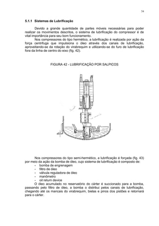 54
5.1.1 Sistemas de Lubrificação
Devido a grande quantidade de partes móveis necessárias para poder
realizar os movimentos descritos, o sistema de lubrificação do compressor é de
vital importância para seu bom funcionamento.
Nos compressores do tipo hermético, a lubrificação é realizada por ação da
força centrifuga que impulsiona o óleo através dos canais de lubrificação,
aproveitando-se da rotação do virabrequim e utilizando-se do furo de lubrificação
fora da linha de centro do eixo (fig. 42).
FIGURA 42 - LUBRIFICAÇÃO POR SALPICOS
Nos compressores do tipo semi-hermético, a lubrificação é forçada (fig. 43)
por meio da ação da bomba de óleo, cujo sistema de lubrificação é composto de:
- bomba de engrenagem
- filtro de óleo
- válvula reguladora de óleo
- manômetro
- oil return device
O óleo acumulado no reservatório do cárter é succionado para a bomba,
passando pelo filtro de óleo, a bomba o distribui pelos canais de lubrificação,
chegando até os mancais do virabrequim, bielas e pinos dos pistões e retornará
para o cárter.
 