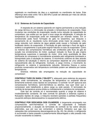 56
registrado no manômetro de óleo e o registrado no manômetro de baixa. Esta
diferença deve estar entre 150 e 200 kPa e pode ser alterada por meio da válvula
reguladora de pressão.
5.1.2 Sistemas de Controle de Capacidade
A resposta de um sistema operando em regime permanente a uma redução
de carga térmica é a diminuição da pressão e temperatura de evaporação. Essa
mudança nas condições de evaporação resulta numa redução da capacidade do
compressor, que acaba por ser igual a nova carga de refrigeração. A redução da
temperatura de evaporação pode ser indesejável por diversas razões. Em ar
condicionado pode haver formação de gelo na serpentina, que bloqueia o
escoamento de ar, resultando numa diminuição ainda maior da pressão. Uma
carga reduzida num sistema de água gelada pode causar a formação de gelo
localizado dentro do evaporador. A formação de gelo restringe o fluxo de água e
acelera o congelamento o qual pode originar fraturas no tubo do evaporador. Como
os motores dos compressores herméticos são arrefecidos pelo fluxo de gás de
sucção nos enrolamentos do motor, qualquer redução no fluxo de gás origina
temperaturas superiores à operação do motor. Uma certa quantidade de óleo
lubrificante do compressor é normalmente arrastada pelo refrigerante bombeado e
transportado para a tubulação do sistema. O movimento uniforme do óleo através
do sistema de tubulação e retorno ao compressor depende de uma velocidade
razoavelmente alta do refrigerante. Contudo, à carga mínima, o movimento do
refrigerante no sistema é grandemente reduzido. Alimentos frescos e outros
produtos conservados sob temperatura controlada podem ser afetados por baixas
temperaturas.
Diversos métodos são empregados na redução da capacidade do
compressor:
CONTROLE TUDO OU NADA (“ON-OFF”): adequado para sistemas de pequeno
porte, onde normalmente, as variações de temperatura no ambiente dão-se
lentamente evitando ciclos rápidos do compressor. O controle “on-off” aplica-se aos
compressores herméticos, semi-herméticos ou abertos, isso quer dizer que o
compressor está trabalhando a plena carga ou está parado. O termostato de
controle de temperatura aciona direta ou indiretamente a contatora do compressor.
Este tipo de controle só é recomendado quando a carga do sistema é
moderadamente constante. Se este controle for aplicado a sistemas sujeitos a
flutuações rápidas de carga, a máquina reciclará (paradas e partidas frequentes)
causando esforços desnecessários no equipamento elétrico.
CONTROLE POR DESCARGA DOS CILINDROS: é largamente empregado nos
compressores semi-herméticos o controle de capacidade é realizado
proporcionalmente, a atuação do termostato de controle se faz sobre válvulas
solenoides, que por sua vez comandam o sistema hidráulico que age nos
cabeçotes dos compressores descarregando-os (fig. 45). No cilindro, o refrigerante
é succionado a baixa pressão e posteriormente descarregado a alta pressão indo
circular novamente no sistema.
 