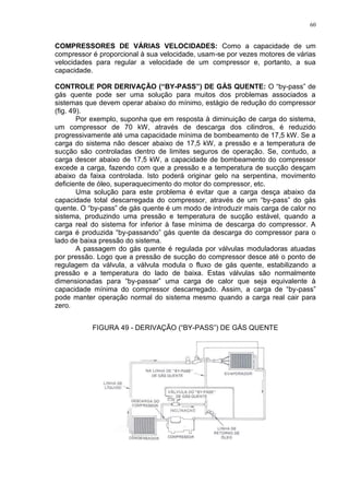 60
COMPRESSORES DE VÁRIAS VELOCIDADES: Como a capacidade de um
compressor é proporcional à sua velocidade, usam-se por vezes motores de várias
velocidades para regular a velocidade de um compressor e, portanto, a sua
capacidade.
CONTROLE POR DERIVAÇÃO (“BY-PASS”) DE GÁS QUENTE: O “by-pass” de
gás quente pode ser uma solução para muitos dos problemas associados a
sistemas que devem operar abaixo do mínimo, estágio de redução do compressor
(fig. 49).
Por exemplo, suponha que em resposta à diminuição de carga do sistema,
um compressor de 70 kW, através de descarga dos cilindros, é reduzido
progressivamente até uma capacidade mínima de bombeamento de 17,5 kW. Se a
carga do sistema não descer abaixo de 17,5 kW, a pressão e a temperatura de
sucção são controladas dentro de limites seguros de operação. Se, contudo, a
carga descer abaixo de 17,5 kW, a capacidade de bombeamento do compressor
excede a carga, fazendo com que a pressão e a temperatura de sucção desçam
abaixo da faixa controlada. Isto poderá originar gelo na serpentina, movimento
deficiente de óleo, superaquecimento do motor do compressor, etc.
Uma solução para este problema é evitar que a carga desça abaixo da
capacidade total descarregada do compressor, através de um “by-pass” do gás
quente. O “by-pass” de gás quente é um modo de introduzir mais carga de calor no
sistema, produzindo uma pressão e temperatura de sucção estável, quando a
carga real do sistema for inferior à fase mínima de descarga do compressor. A
carga é produzida “by-passando” gás quente da descarga do compressor para o
lado de baixa pressão do sistema.
A passagem do gás quente é regulada por válvulas moduladoras atuadas
por pressão. Logo que a pressão de sucção do compressor desce até o ponto de
regulagem da válvula, a válvula modula o fluxo de gás quente, estabilizando a
pressão e a temperatura do lado de baixa. Estas válvulas são normalmente
dimensionadas para “by-passar” uma carga de calor que seja equivalente à
capacidade mínima do compressor descarregado. Assim, a carga de “by-pass”
pode manter operação normal do sistema mesmo quando a carga real cair para
zero.
FIGURA 49 - DERIVAÇÃO (“BY-PASS”) DE GÁS QUENTE
 