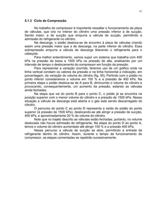 61
5.1.3 Ciclo de Compressão
No trabalho do compressor é importante ressaltar o funcionamento da placa
de válvulas, que cria no interior do cilindro uma pressão inferior à de sucção.
Sendo maior, a de sucção que empurra a válvula de sucção, permitindo a
admissão do refrigerante no cilindro.
Na descarga, o pistão desloca-se de encontro à placa de válvulas criando
assim uma pressão maior que a de descarga, na parte inferior do cilindro. Essa
sobrepressão empurra a válvula de descarga liberando o refrigerante para o
cabeçote.
Para melhor entendimento, vamos supor um sistema que trabalha com 400
kPa na pressão de baixa e 1500 kPa na pressão de alta, analisando por um
intervalo de tempo o deslocamento do compressor em função da pressão.
Para representar a variação ocorrida, faremos uso de um gráfico onde na
linha vertical constam os valores da pressão e na linha horizontal a indicação, em
porcentagem, da variação do volume do cilindro (fig. 50). Partindo com o pistão no
ponto inferior consideramos o volume em 100 % e a pressão de 400 kPa. Na
primeira etapa o pistão desloca-se de A para B, diminuindo o volume do cilindro e
provocando, consequentemente, um aumento da pressão, estando as válvulas
ainda fechadas.
Na etapa que vai do ponto B para o ponto C, o pistão já se encontra na
posição superior com o menor volume do cilindro e a pressão de 1500 kPa. Nessa
situação a válvula de descarga está aberta e o gás está sendo descarregado do
cilindro.
O percurso do ponto C ao ponto D representa a saída do pistão do ponto
superior (à pressão de 1500 kPa), deslocando-se até atingir a pressão de sucção,
400 kPa, e aproximadamente 20 % do volume do cilindro.
Note que no trajeto descrito as válvulas estão fechadas; portanto, no volume
deslocado não houve admissão de refrigerante. Na etapa do ponto D ao ponto A,
temos o volume do cilindro aumentado até atingir 100 % e a pressão 400 kPa.
Nesse percurso a válvula de sucção se abre, permitindo a entrada de
refrigerante dentro do cilindro. Assim, durante o tempo de funcionamento do
compressor, as etapas comentadas se repetirão sucessivamente.
 