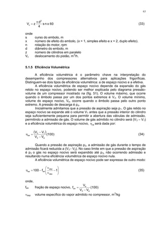 63
60xns
4
d
zV
2
c

 (33)
onde
s curso do embolo, m
x número de efeito do embolo, (x = 1, simples efeito e x = 2, duplo efeito).
n rotação do motor, rpm
d diâmetro do embolo, m
z número de cilindros em paralelo
Vc deslocamento do pistão, m3
/h.
5.1.5 Eficiência Volumétrica
A eficiência volumétrica é o parâmetro chave na interpretação do
desempenho dos compressores alternativos para aplicações frigoríficas.
Distinguem-se dois tipos de eficiência volumétrica: a de espaço nocivo e a efetiva.
A eficiência volumétrica de espaço nocivo depende da expansão do gás
retido no espaço nocivo, podendo ser melhor explicada pelo diagrama pressão-
volume de um compressor mostrado na (fig. 51). O volume máximo, que ocorre
quando o êmbolo passa por um dos pontos extremos é V3. O volume mínimo,
volume do espaço nocivo, Ve, ocorre quando o êmbolo passa pelo outro ponto
extremo. A pressão de descarga é pd.
Inicialmente admitamos que a pressão de aspiração seja p1. O gás retido no
espaço nocivo se expande até o volume V1 antes que a pressão interior do cilindro
seja suficientemente pequena para permitir a abertura das válvulas de admissão,
permitindo a admissão de gás. O volume de gás admitido no cilindro será (V3 – V1)
e a eficiência volumétrica do espaço nocivo, ve será dada por:
 
(100)
VV
VV
e3
13
ve


 (34)
Quando a pressão de aspiração p2, a admissão de gás durante o tempo de
admissão ficará reduzida a (V3 - V2). No caso limite em que a pressão de aspiração
é p3 o gás no espaço nocivo será expandido até p3, não ocorrendo admissão e
resultando numa eficiência volumétrica de espaço nocivo nula.
A eficiência volumétrica de espaço nocivo pode ser expressa de outro modo:









 1f100
des
asp
enve (35)
onde,
fen fração de espaço nocivo, (100)
VV
V
f
e3
e
en


asp volume específico do vapor admitido no compressor, m3
/kg
 