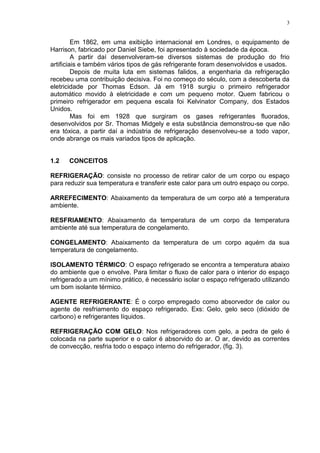 3
Em 1862, em uma exibição internacional em Londres, o equipamento de
Harrison, fabricado por Daniel Siebe, foi apresentado à sociedade da época.
A partir daí desenvolveram-se diversos sistemas de produção do frio
artificiais e também vários tipos de gás refrigerante foram desenvolvidos e usados.
Depois de muita luta em sistemas falidos, a engenharia da refrigeração
recebeu uma contribuição decisiva. Foi no começo do século, com a descoberta da
eletricidade por Thomas Edson. Já em 1918 surgiu o primeiro refrigerador
automático movido à eletricidade e com um pequeno motor. Quem fabricou o
primeiro refrigerador em pequena escala foi Kelvinator Company, dos Estados
Unidos.
Mas foi em 1928 que surgiram os gases refrigerantes fluorados,
desenvolvidos por Sr. Thomas Midgely e esta substância demonstrou-se que não
era tóxica, a partir daí a indústria de refrigeração desenvolveu-se a todo vapor,
onde abrange os mais variados tipos de aplicação.
1.2 CONCEITOS
REFRIGERAÇÃO: consiste no processo de retirar calor de um corpo ou espaço
para reduzir sua temperatura e transferir este calor para um outro espaço ou corpo.
ARREFECIMENTO: Abaixamento da temperatura de um corpo até a temperatura
ambiente.
RESFRIAMENTO: Abaixamento da temperatura de um corpo da temperatura
ambiente até sua temperatura de congelamento.
CONGELAMENTO: Abaixamento da temperatura de um corpo aquém da sua
temperatura de congelamento.
ISOLAMENTO TÉRMICO: O espaço refrigerado se encontra a temperatura abaixo
do ambiente que o envolve. Para limitar o fluxo de calor para o interior do espaço
refrigerado a um mínimo prático, é necessário isolar o espaço refrigerado utilizando
um bom isolante térmico.
AGENTE REFRIGERANTE: É o corpo empregado como absorvedor de calor ou
agente de resfriamento do espaço refrigerado. Exs: Gelo, gelo seco (dióxido de
carbono) e refrigerantes líquidos.
REFRIGERAÇÃO COM GELO: Nos refrigeradores com gelo, a pedra de gelo é
colocada na parte superior e o calor é absorvido do ar. O ar, devido as correntes
de convecção, resfria todo o espaço interno do refrigerador, (fig. 3).
 