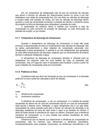 66
Em um compressor de refrigeração não há eixo de comando de válvulas
que abrem e fecham as válvulas em determinados pontos no curso e por isto
estabelece uma razão de compressão fixa. Em vez disso as válvulas de descarga
e sucção estão sob pressão de molas, por isso as válvulas de descarga abrem
quando o curso de compressão aumentou a pressão do cilindro o suficiente acima
da pressão na linha de descarga para ultrapassar a pressão da mola.
A capacidade da máquina reduz à medida que aumenta a taxa de
compressão ou pelo aumento da pressão de descarga, ou pela diminuição da
pressão de sucção, ou por ambas.
5.1.7 Temperatura de Descarga do Compressor
Quando a temperatura de descarga do compressor é muito alta pode
provocar a decomposição do óleo ou empenamento das válvulas de descarga. Isto
se aplica particularmente a altas relações de compressão associada com
refrigeração à baixa temperatura. A amônia é um dos refrigerantes que apresenta
as mais altas temperaturas de descarga, exigindo que os compressores de amônia
tenham o cabeçote refrigerado a água.
A temperatura de descarga do compressor também é utilizada para se
estabelecer um segundo valor em uma análise do ciclo, as pressões são
conhecidas, mas um segundo valor é necessário para localizar o ponto a partir do
qual o trabalho de compressão pode ser encontrado.
5.1.8 Potência no Eixo
A potência total que deve ser fornecida ao eixo do compressor é a chamada
potência no eixo e pode ser calculada a partir da relação:
mc
cp
S
W
P



(38)
onde,
c eficiência da compressão
m rendimento mecânico
A eficiência de compressão, c de um compressor, é a medida de perdas
resultantes do desvio de um ciclo de compressão real de um ciclo de compressão
ideal devido a fatores como: trefilação, o vapor refrigerante não é um gás ideal,
necessidade de sobre pressão para abrir e fechar as válvulas de admissão e de
descarga, existência de troca de calor entre o vapor e as paredes do cilindro, o
atrito do fluido devido à turbulência do vapor no cilindro. Enquanto que a eficiência
mecânica do compressor m é uma medida das perdas resultantes do atrito
mecânico no compressor.
Observa-se que os fatores que determinam a eficiência da compressão do
compressor, são os mesmos que influenciam a eficiência volumétrica.
Consequentemente, para qualquer compressor, as eficiências volumétricas e de
 