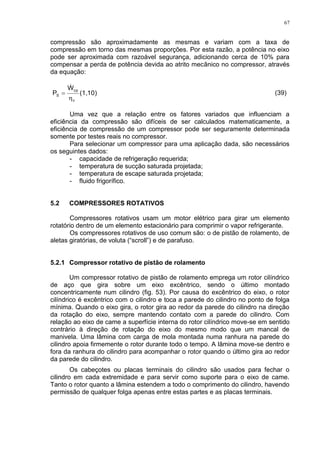 67
compressão são aproximadamente as mesmas e variam com a taxa de
compressão em torno das mesmas proporções. Por esta razão, a potência no eixo
pode ser aproximada com razoável segurança, adicionando cerca de 10% para
compensar a perda de potência devida ao atrito mecânico no compressor, através
da equação:
(1,10)
W
P
ν
cp
S



(39)
Uma vez que a relação entre os fatores variados que influenciam a
eficiência da compressão são difíceis de ser calculados matematicamente, a
eficiência de compressão de um compressor pode ser seguramente determinada
somente por testes reais no compressor.
Para selecionar um compressor para uma aplicação dada, são necessários
os seguintes dados:
- capacidade de refrigeração requerida;
- temperatura de sucção saturada projetada;
- temperatura de escape saturada projetada;
- fluido frigorífico.
5.2 COMPRESSORES ROTATIVOS
Compressores rotativos usam um motor elétrico para girar um elemento
rotatório dentro de um elemento estacionário para comprimir o vapor refrigerante.
Os compressores rotativos de uso comum são: o de pistão de rolamento, de
aletas giratórias, de voluta (“scroll”) e de parafuso.
5.2.1 Compressor rotativo de pistão de rolamento
Um compressor rotativo de pistão de rolamento emprega um rotor cilíndrico
de aço que gira sobre um eixo excêntrico, sendo o último montado
concentricamente num cilindro (fig. 53). Por causa do excêntrico do eixo, o rotor
cilíndrico é excêntrico com o cilindro e toca a parede do cilindro no ponto de folga
mínima. Quando o eixo gira, o rotor gira ao redor da parede do cilindro na direção
da rotação do eixo, sempre mantendo contato com a parede do cilindro. Com
relação ao eixo de came a superfície interna do rotor cilíndrico move-se em sentido
contrário à direção de rotação do eixo do mesmo modo que um mancal de
manivela. Uma lâmina com carga de mola montada numa ranhura na parede do
cilindro apoia firmemente o rotor durante todo o tempo. A lâmina move-se dentro e
fora da ranhura do cilindro para acompanhar o rotor quando o último gira ao redor
da parede do cilindro.
Os cabeçotes ou placas terminais do cilindro são usados para fechar o
cilindro em cada extremidade e para servir como suporte para o eixo de came.
Tanto o rotor quanto a lâmina estendem a todo o comprimento do cilindro, havendo
permissão de qualquer folga apenas entre estas partes e as placas terminais.
 