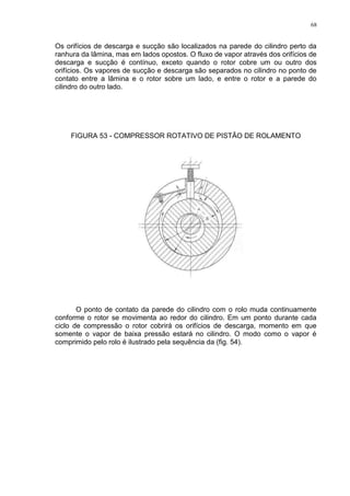 68
Os orifícios de descarga e sucção são localizados na parede do cilindro perto da
ranhura da lâmina, mas em lados opostos. O fluxo de vapor através dos orifícios de
descarga e sucção é contínuo, exceto quando o rotor cobre um ou outro dos
orifícios. Os vapores de sucção e descarga são separados no cilindro no ponto de
contato entre a lâmina e o rotor sobre um lado, e entre o rotor e a parede do
cilindro do outro lado.
FIGURA 53 - COMPRESSOR ROTATIVO DE PISTÃO DE ROLAMENTO
O ponto de contato da parede do cilindro com o rolo muda continuamente
conforme o rotor se movimenta ao redor do cilindro. Em um ponto durante cada
ciclo de compressão o rotor cobrirá os orifícios de descarga, momento em que
somente o vapor de baixa pressão estará no cilindro. O modo como o vapor é
comprimido pelo rolo é ilustrado pela sequência da (fig. 54).
 