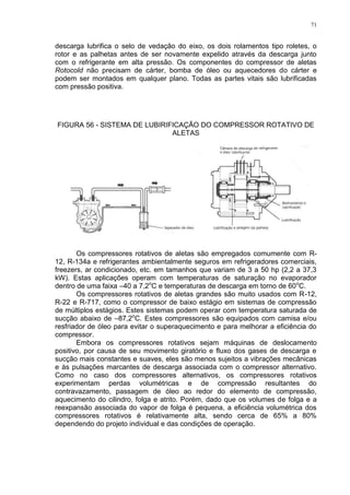 71
descarga lubrifica o selo de vedação do eixo, os dois rolamentos tipo roletes, o
rotor e as palhetas antes de ser novamente expelido através da descarga junto
com o refrigerante em alta pressão. Os componentes do compressor de aletas
Rotocold não precisam de cárter, bomba de óleo ou aquecedores do cárter e
podem ser montados em qualquer plano. Todas as partes vitais são lubrificadas
com pressão positiva.
FIGURA 56 - SISTEMA DE LUBIRIFICAÇÃO DO COMPRESSOR ROTATIVO DE
ALETAS
Os compressores rotativos de aletas são empregados comumente com R-
12, R-134a e refrigerantes ambientalmente seguros em refrigeradores comerciais,
freezers, ar condicionado, etc. em tamanhos que variam de 3 a 50 hp (2,2 a 37,3
kW). Estas aplicações operam com temperaturas de saturação no evaporador
dentro de uma faixa –40 a 7,2o
C e temperaturas de descarga em torno de 60o
C.
Os compressores rotativos de aletas grandes são muito usados com R-12,
R-22 e R-717, como o compressor de baixo estágio em sistemas de compressão
de múltiplos estágios. Estes sistemas podem operar com temperatura saturada de
sucção abaixo de –87,2o
C. Estes compressores são equipados com camisa e/ou
resfriador de óleo para evitar o superaquecimento e para melhorar a eficiência do
compressor.
Embora os compressores rotativos sejam máquinas de deslocamento
positivo, por causa de seu movimento giratório e fluxo dos gases de descarga e
sucção mais constantes e suaves, eles são menos sujeitos a vibrações mecânicas
e às pulsações marcantes de descarga associada com o compressor alternativo.
Como no caso dos compressores alternativos, os compressores rotativos
experimentam perdas volumétricas e de compressão resultantes do
contravazamento, passagem de óleo ao redor do elemento de compressão,
aquecimento do cilindro, folga e atrito. Porém, dado que os volumes de folga e a
reexpansão associada do vapor de folga é pequena, a eficiência volumétrica dos
compressores rotativos é relativamente alta, sendo cerca de 65% a 80%
dependendo do projeto individual e das condições de operação.
 