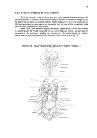 72
5.2.3 Compressor rotativo de voluta (“Scroll”)
Embora descrito pela primeira vez em uma patente norte-americana do
início do século, a ideia de uma máquina na qual o fluido circulasse em espiral não
foi desenvolvida para aplicações práticas nessa época, em função da ausência de
técnicas precisas de produção e do desgaste dos componentes, provocado pela
grande força axial gerada pelos gases.
Mais tarde, para resolver esses problemas, desenvolveu-se um mecanismo
de sustentação da voluta utilizando pressão intermediária. Assim, as técnicas de
engenharia de precisão, aliadas ao mecanismo de sustentação da voluta,
possibilitaram a produção em massa dos compressores de voluta (fig. 57).
FIGURA 57 - COMPRESSOR ROTATIVO DE VOLUTA (“SCROLL”)
 