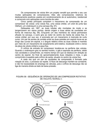 73
Os compressores de voluta têm um projeto versátil que permite o seu uso
muitas aplicações de compressores. Eles são compressores rotativos de
deslocamento positivos usados em condicionamento de ar automotivo, residencial
e comercial e em aplicações como bomba de calor.
Cinco partes principais compõem o mecanismo de compressão de um
compressor de voluta: uma voluta fixa, uma voluta orbital, um anel de junta tipo
Oldham, um virabrequim e uma carcaça (fig. 57).
Defasadas em 180o
, as duas volutas são montadas de modo a se
tangenciarem em vários pontos, dando origem a duas séries de cavidades em
forma de meia-lua (fig. 58). Enquanto um dos membros da voluta permanece
afixado na carcaça, o outro gira ao redor do centro da manta da voluta fixa. A
voluta orbital, por sua vez, é acionada por um mecanismo à manivela de curto
curso. Um par de pontos de contato entre as duas paredes em espiral move-se ao
longo das curvas em espiral, e o ângulo relativo entre as duas volutas é mantido
por meio de um mecanismo de acoplamento anti-rotativo, localizado entre o dorso
da placa da voluta orbital e a peça fixa.
O orifício de entrada do compressor localiza-se na periferia das volutas.
Quando o virabrequim gira no sentido horário, o gás é aspirado da periferia, retido
nas cavidades e comprimido, ao mesmo tempo em que se desloca em direção ao
centro da espiral. Ao final de aproximadamente duas rotações e meia, o gás
comprimido é expelido pelo orifício de saída, situado no centro da voluta fixa.
A cada vez que um par de cavidades de compressão é formado pela
rotação do eixo, o processo se repete. O fluxo de descarga mantém-se constante,
e não há necessidade do emprego de válvulas, pois o orifício de descarga não se
liga de maneira direta ao lado de baixa pressão.
FIGURA 58 - SEQUÊNCIA DE OPERAÇÃO DE UM COMPRESSOR ROTATIVO
DE VOLUTA (“SCROLL”)
 