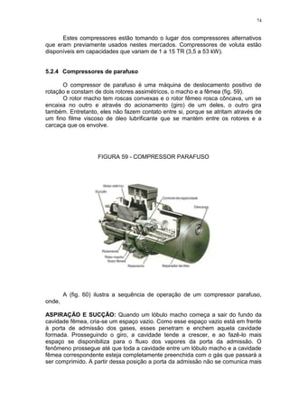 74
Estes compressores estão tomando o lugar dos compressores alternativos
que eram previamente usados nestes mercados. Compressores de voluta estão
disponíveis em capacidades que variam de 1 a 15 TR (3,5 a 53 kW).
5.2.4 Compressores de parafuso
O compressor de parafuso é uma máquina de deslocamento positivo de
rotação e constam de dois rotores assimétricos, o macho e a fêmea (fig. 59).
O rotor macho tem roscas convexas e o rotor fêmeo rosca côncava, um se
encaixa no outro e através do acionamento (giro) de um deles, o outro gira
também. Entretanto, eles não fazem contato entre si, porque se atritam através de
um fino filme viscoso de óleo lubrificante que se mantém entre os rotores e a
carcaça que os envolve.
FIGURA 59 - COMPRESSOR PARAFUSO
A (fig. 60) ilustra a sequência de operação de um compressor parafuso,
onde,
ASPIRAÇÃO E SUCÇÃO: Quando um lóbulo macho começa a sair do fundo da
cavidade fêmea, cria-se um espaço vazio. Como esse espaço vazio está em frente
à porta de admissão dos gases, esses penetram e enchem aquela cavidade
formada. Prosseguindo o giro, a cavidade tende a crescer, e ao fazê-lo mais
espaço se disponibiliza para o fluxo dos vapores da porta da admissão. O
fenômeno prossegue até que toda a cavidade entre um lóbulo macho e a cavidade
fêmea correspondente esteja completamente preenchida com o gás que passará a
ser comprimido. A partir dessa posição a porta da admissão não se comunica mais
 