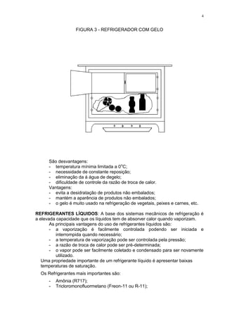 4
FIGURA 3 - REFRIGERADOR COM GELO
São desvantagens:
- temperatura mínima limitada a 0o
C;
- necessidade de constante reposição;
- eliminação da á água de degelo;
- dificuldade de controle da razão de troca de calor.
Vantagens:
- evita a desidratação de produtos não embalados;
- mantém a aparência de produtos não embalados;
- o gelo é muito usado na refrigeração de vegetais, peixes e carnes, etc.
REFRIGERANTES LÍQUIDOS: A base dos sistemas mecânicos de refrigeração é
a elevada capacidade que os líquidos tem de absorver calor quando vaporizam.
As principais vantagens do uso de refrigerantes líquidos são:
- a vaporização é facilmente controlada podendo ser iniciada e
interrompida quando necessário;
- a temperatura de vaporização pode ser controlada pela pressão;
- a razão de troca de calor pode ser pré-determinada;
- o vapor pode ser facilmente coletado e condensado para ser novamente
utilizado.
Uma propriedade importante de um refrigerante líquido é apresentar baixas
temperaturas de saturação.
Os Refrigerantes mais importantes são:
- Amônia (R717);
- Tricloromonofluormetano (Freon-11 ou R-11);
 