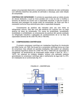 76
possui uma proporção ideal entre o comprimento e o diâmetro do rotor combinados
com definidos desenhos das janelas de admissão e descarga, para cada relação
de compressão.
CONTROLE DE CAPACIDADE: O controle de capacidade pode ser obtido através
de válvula deslizante, a qual se move paralela com o eixo do rotor e modifica o
tamanho da abertura de acordo com a capacidade requerida. O gás de sucção é
desviado para passagem de sucção antes da compressão, de modo que não é
necessária nenhuma força adicional para obter a capacidade desejada.
Compressores de parafuso são indicados para uso com todos os
refrigerantes comuns. Eles têm uma alta eficiência em conjunto com um largo
alcance de taxas de compressão. Por causa da simplicidade, versatilidade,
durabilidade e confiabilidade, os compressores de parafuso têm grande aceitação
na refrigeração industrial e aplicações de condicionamento de ar na faixa de
capacidade variando de 40 a 500 TR (140 a 1760 kW).
5.3 COMPRESSORES CENTRÍFUGOS
O primeiro compressor centrífugo em instalações frigoríficas foi introduzido
por Willis Carrier, em 1920. De lá para cá o compressor centrífugo tornou-se o tipo
de compressor mais utilizado em grandes instalações. Eles podem ser utilizados
em sistemas frigoríficos desde 40 a 3000 TR (140 a 10550 kW) de capacidade de
refrigeração. As temperaturas de evaporação podem atingir a faixa de –50 a –
100o
C, em sistemas de múltiplos estágios, embora uma aplicação bastante
generalizada do compressor centrífugo seja o resfriamento de água até 6 a 8o
C,
em instalações de ar condicionado (fig. 61).
FIGURA 61 - CENTRÍFUGA
 