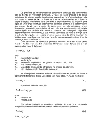 77
Os princípios de funcionamento do compressor centrífugo são semelhantes
aos da bomba ou ventilador centrífugo. O vapor de baixa pressão e de baixa
velocidade da linha de sucção é aspirado na cavidade ou “olho” de entrada da roda
propulsora ao longo do eixo da árvore do rotor. Ao entrar na roda propulsora, o
vapor é forçado radialmente para fora entre o empalhetamento do impulsor pela
ação de uma força centrífuga desenvolvida pela roda giratória, e é descarregado
das pontas da pá para o cárter do compressor em alta velocidade e em
temperatura e pressão aumentadas. O vapor de alta pressão e alta velocidade
descarregado da periferia das rodas é coletado em passagens projetadas
especialmente no revestimento, o que reduz a velocidade do vapor e o dirige para
a entrada do impulsor de estágio próximo ou, no caso do último impulsor de
estágio, para uma câmara de descarga, de onde o vapor passa através da linha de
descarga para o condensador.
Uma estimativa da velocidade periférica do rotor pode ser obtida pelas
relações fundamentais das turbomáquinas. O momento torsor (torque) que o rotor
exerce sobre o gás é dado por:
 rVrVmT 11t22t   (41)
onde
T momento torsor, N.m
m vazão, kg/s
V2t velocidade tangencial do refrigerante na saída do rotor, m/s
r2 raio externo do rotor, m
V1t velocidade tangencial do refrigerante na entrada do rotor, m/s
r1 raio médio da seção de entrada do rotor, m
Se o refrigerante adentra o rotor em uma direção muito próxima da radial, a
componente tangencial de sua velocidade será nula, isto é, V1t=0, de modo que:
22t rVmT  (42)
A potência no eixo é dada por:
 22t rVmTP  (43)
onde
P potência, W
 rotação,rad/s
Em baixas rotações, a velocidade periférica do rotor e a velocidade
tangencial do refrigerante na saída do rotor são muito próximas, portanto:
VmP 2
2t
 (44)
onde,  22t rV
 