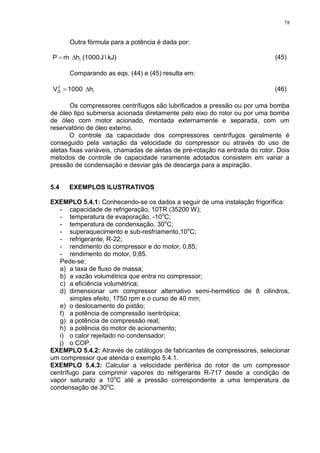 78
Outra fórmula para a potência é dada por:
kJ)J(1000hmP i  (45)
Comparando as eqs. (44) e (45) resulta em:
h1000V i
2
2t  (46)
Os compressores centrífugos são lubrificados a pressão ou por uma bomba
de óleo tipo submersa acionada diretamente pelo eixo do rotor ou por uma bomba
de óleo com motor acionado, montada externamente e separada, com um
reservatório de óleo externo.
O controle da capacidade dos compressores centrífugos geralmente é
conseguido pela variação da velocidade do compressor ou através do uso de
aletas fixas variáveis, chamadas de aletas de pré-rotação na entrada do rotor. Dois
métodos de controle de capacidade raramente adotados consistem em variar a
pressão de condensação e desviar gás de descarga para a aspiração.
5.4 EXEMPLOS ILUSTRATIVOS
EXEMPLO 5.4.1: Conhecendo-se os dados a seguir de uma instalação frigorífica:
- capacidade de refrigeração, 10TR (35200 W);
- temperatura de evaporação, -10o
C;
- temperatura de condensação, 30o
C;
- superaquecimento e sub-resfriamento,10o
C;
- refrigerante, R-22;
- rendimento do compressor e do motor, 0,85;
- rendimento do motor, 0,85.
Pede-se:
a) a taxa de fluxo de massa;
b) a vazão volumétrica que entra no compressor;
c) a eficiência volumétrica;
d) dimensionar um compressor alternativo semi-hermético de 8 cilindros,
simples efeito, 1750 rpm e o curso de 40 mm;
e) o deslocamento do pistão;
f) a potência de compressão isentrópica;
g) a potência de compressão real;
h) a potência do motor de acionamento;
i) o calor rejeitado no condensador;
j) o COP.
EXEMPLO 5.4.2: Através de catálogos de fabricantes de compressores, selecionar
um compressor que atenda o exemplo 5.4.1.
EXEMPLO 5.4.3: Calcular a velocidade periférica do rotor de um compressor
centrífugo para comprimir vapores do refrigerante R-717 desde a condição de
vapor saturado a 10o
C até a pressão correspondente a uma temperatura de
condensação de 30o
C.
 