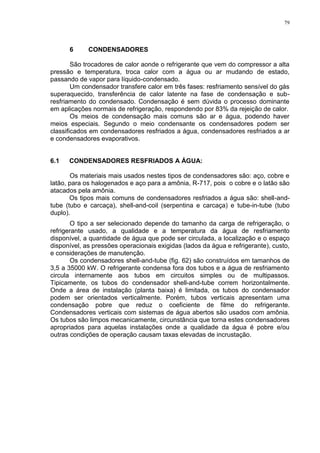79
6 CONDENSADORES
São trocadores de calor aonde o refrigerante que vem do compressor a alta
pressão e temperatura, troca calor com a água ou ar mudando de estado,
passando de vapor para líquido-condensado.
Um condensador transfere calor em três fases: resfriamento sensível do gás
superaquecido, transferência de calor latente na fase de condensação e sub-
resfriamento do condensado. Condensação é sem dúvida o processo dominante
em aplicações normais de refrigeração, respondendo por 83% da rejeição de calor.
Os meios de condensação mais comuns são ar e água, podendo haver
meios especiais. Segundo o meio condensante os condensadores podem ser
classificados em condensadores resfriados a água, condensadores resfriados a ar
e condensadores evaporativos.
6.1 CONDENSADORES RESFRIADOS A ÁGUA:
Os materiais mais usados nestes tipos de condensadores são: aço, cobre e
latão, para os halogenados e aço para a amônia, R-717, pois o cobre e o latão são
atacados pela amônia.
Os tipos mais comuns de condensadores resfriados a água são: shell-and-
tube (tubo e carcaça), shell-and-coil (serpentina e carcaça) e tube-in-tube (tubo
duplo).
O tipo a ser selecionado depende do tamanho da carga de refrigeração, o
refrigerante usado, a qualidade e a temperatura da água de resfriamento
disponível, a quantidade de água que pode ser circulada, a localização e o espaço
disponível, as pressões operacionais exigidas (lados da água e refrigerante), custo,
e considerações de manutenção.
Os condensadores shell-and-tube (fig. 62) são construídos em tamanhos de
3,5 a 35000 kW. O refrigerante condensa fora dos tubos e a água de resfriamento
circula internamente aos tubos em circuitos simples ou de multipassos.
Tipicamente, os tubos do condensador shell-and-tube correm horizontalmente.
Onde a área de instalação (planta baixa) é limitada, os tubos do condensador
podem ser orientados verticalmente. Porém, tubos verticais apresentam uma
condensação pobre que reduz o coeficiente de filme do refrigerante.
Condensadores verticais com sistemas de água abertos são usados com amônia.
Os tubos são limpos mecanicamente, circunstância que torna estes condensadores
apropriados para aquelas instalações onde a qualidade da água é pobre e/ou
outras condições de operação causam taxas elevadas de incrustação.
 