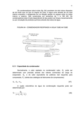 81
Os condensadores tube-in-tube (fig. 64) consistem de dois tubos dispostos
de tal modo que um fica no interior do outro. A água corre através de um tubo
interno enquanto o refrigerante flui na direção oposta no espaço entre os tubos
interno e externo. São construídos em tamanhos de 1 a 180 kW. Os
condensadores tube-in-tube dependendo do tipo podem ser limpos mecanicamente
ou por circulação de produtos químicos através dos tubos de água.
FIGURA 64 - CONDENSADOR RESFRIADO A ÁGUA TUBE-IN-TUBE
6.1.1 Capacidade do condensador
Normalmente, o calor rejeitado no condensador calor, cQ pode ser
determinado com precisão através dos valores conhecidos da carga do
evaporador, eQ e do calor equivalente da potência real requerida para
compressão, cP (obtida dos catálogos de fabricantes de compressores):
cpec QQ W  (47)
A vazão volumétrica de água de condensação requerida pode ser
determinada por:
 



esp
c
ttc
Q
V

 (48)
 