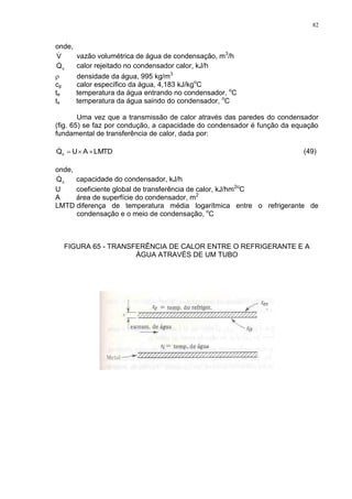 82
onde,
V vazão volumétrica de água de condensação, m3
/h
cQ calor rejeitado no condensador calor, kJ/h
 densidade da água, 995 kg/m3
cp calor específico da água, 4,183 kJ/kgo
C
te temperatura da água entrando no condensador, o
C
ts temperatura da água saindo do condensador, o
C
Uma vez que a transmissão de calor através das paredes do condensador
(fig. 65) se faz por condução, a capacidade do condensador é função da equação
fundamental de transferência de calor, dada por:
LMTDAUQc  (49)
onde,
cQ capacidade do condensador, kJ/h
U coeficiente global de transferência de calor, kJ/hm2o
C
A área de superfície do condensador, m2
LMTD diferença de temperatura média logarítmica entre o refrigerante de
condensação e o meio de condensação, o
C
FIGURA 65 - TRANSFERÊNCIA DE CALOR ENTRE O REFRIGERANTE E A
ÁGUA ATRAVÉS DE UM TUBO
 