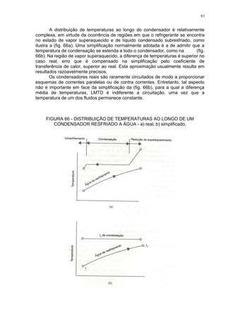 83
A distribuição de temperaturas ao longo do condensador é relativamente
complexa, em virtude da ocorrência de regiões em que o refrigerante se encontra
no estado de vapor superaquecido e de líquido condensado subresfriado, como
ilustra a (fig. 66a). Uma simplificação normalmente adotada é a de admitir que a
temperatura de condensação se estenda a todo o condensador, como na (fig.
66b). Na região de vapor superaquecido, a diferença de temperaturas é superior no
caso real, erro que é compensado na simplificação pelo coeficiente de
transferência de calor, superior ao real. Esta aproximação usualmente resulta em
resultados razoavelmente precisos.
Os condensadores reais são raramente circuitados de modo a proporcionar
esquemas de correntes paralelas ou de contra correntes. Entretanto, tal aspecto
não é importante em face da simplificação da (fig. 66b), para a qual a diferença
média de temperaturas, LMTD é indiferente a circuitação, uma vez que a
temperatura de um dos fluidos permanece constante.
FIGURA 66 - DISTRIBUIÇÃO DE TEMPERATURAS AO LONGO DE UM
CONDENSADOR RESFRIADO A ÁGUA - a) real; b) simplificado.
 
