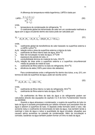 84
A diferença de temperatura média logarítmica, LMTD é dada por:
   
 
 s
e
se
tt
tt
ln
t-t-t-t
LMTD


 (50)
onde,
tc temperatura de condensação do refrigerante, o
C
O coeficiente global de transmissão de calor em um condensador resfriado a
água com a água circulando dentro dos tubos pode ser calculado por:
)1/(h)/A(t/k)(A)r/A(A)/h/A(A
1
U
wrmofwiowio
o

 (51)
onde,
Uo coeficiente global de transferência de calor baseado na superfície externa e
a LMTD, kJ/hm2o
C
Ao/Ai relação entre a área da superfície externa e interna do tubo
hw coeficiente de filme interno lado da água, W/m2o
C
rfw fator de incrustação no lado da água, m2o
C/W
t espessura da parede do tubo, m
k condutibilidade térmica do material do tubo, W/mo
C
Ao/Am relação de área entre a superfície externa e a superfície circunferencial
média da parede de metal do tubo
hr coeficiente de filme externo no lado do refrigerante, W/m2o
C
w eficiência da aleta (100% para tubos não aletados)
Para condensadores onde o refrigerante flui dentro dos tubos, a eq. (51), em
termos do lado da superfície da água, pode ser escrita como:
wfwrio 1/h(t/k)r)/h/A(A
1
U

 (52)
onde,
hr coeficiente de filme interno no lado do refrigerante, W/m2o
C
hw coeficiente de filme externo lado da água, W/m2o
C
Os coeficientes de filme do lado da água e do refrigerante podem ser
calculados através das equações do capítulo 3 e 4 do livro Fundamentals Volume
da ASHRAE.
Quando a água atravessa o condensador, a sujeira da superfície do tubo no
lado da água é causada principalmente por sólidos minerais que precipitam fora da
água e aderem à superfície do tubo. O depósito então formado sobre o tubo, não
somente reduz o coeficiente de transmissão do lado da água, mas também tende a
restringir o tubo de água e reduz a quantidade de água circulada, situações que
causam sérios aumentos na pressão de condensação. Além da incrustação e
corrosão, bactérias na água também podem formar um limo no lado da água.
 