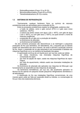 5
- Diclorodifluormetano (Freon-12 ou R-12);
- Monoclorodifluormetano (Freon-22 ou R-22);
- Tetracloretodecarbono (R-10) e outros.
1.3 SISTEMAS DE REFRIGERAÇÃO
Teoricamente, qualquer fenômeno físico ou químico de natureza
endotérmica pode ser aproveitado para a produção do frio.
Entre os processos endotérmicos usados na refrigeração, podemos citar:
- a fusão de sólidos, como o gelo comum (0o
C) e o gelo seco (neve
carbônica –78,9o
C);
- a mistura de certos corpos com água (–20 a –40o
C), com gelo de água
(–20 a –50o
C), ou com gelo seco (–100o
C), as quais tomam o nome de
misturas criogênicas;
- a expansão de um gás com a produção de trabalho;
- os fenômenos de adsorção;
- os fenômenos termoelétricos.
Os dois primeiros processos são descontínuos e se restringem a pequenas
produções de frio (uso doméstico, em laboratórios, etc.), enquanto que os demais
podem ser associados aos seus inversos, de modo a permitir a produção contínua
do frio. Assim, a expansão de um gás associada à sua compressão é adotada nas
máquinas frigoríficas a ar e na indústria da liquefação dos gases.
A vaporização contínua de um líquido puro, por sua vez, pode ser obtida:
- por meios mecânicos, nas chamadas máquinas frigoríficas de
compressão de vapor;
- por meio de ejeção de vapor, usada nas máquinas frigoríficas de vapor-
d’água;
- por meio de aquecimento, método usado nas chamadas instalações de
absorção.
Os fenômenos de adsorção são aplicados nas máquinas de Sílica-gel, cujo
funcionamento se assemelha ao das máquinas de absorção.
Os fenômenos termelétricos, por sua vez, são atualmente aplicados na
técnica do frio apenas em pequena escala (pequenos refrigeradores domésticos e
de laboratórios).
A distribuição do frio nas instalações frigoríficas convencionais, de uma
maneira geral, pode ser feita por expansão direta ou indireta, e a conservação do
frio por meio dos isolamentos térmicos.
 