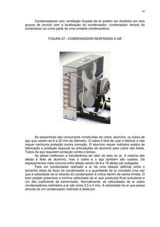 86
Condensadores com ventilação forçada de ar podem ser divididos em dois
grupos de acordo com a localização do condensador: condensador remoto do
compressor ou como parte de uma unidade condensadora.
FIGURA 67 - CONDENSADOR RESFRIADO A AR
As serpentinas são comumente construídas de cobre, alumínio, ou tubos de
aço que variam de 6 a 20 mm de diâmetro. O cobre é fácil de usar e fabricar e não
requer nenhuma proteção contra corrosão. O alumínio requer métodos exatos de
fabricação e proteção especial se articulações de alumínio para cobre são feitas.
Tubos de aço requerem proteção contra o tempo.
As aletas melhoram a transferência de calor do lado do ar. A maioria das
aletas é feita de alumínio, mas o cobre e o aço também são usados. Os
espaçamentos mais comuns entre aletas variam de 8 a 18 aletas por polegada.
Para um condensador resfriado a ar há uma relação definida entre o
tamanho (área de face) do condensador e a quantidade de ar circulado uma vez
que a velocidade do ar através do condensador é crítica dentro de certos limites. O
bom projeto prescreve a mínima velocidade de ar que produzirá fluxo turbulento e
um alto coeficiente de transmissão. Normalmente, as velocidades de ar sobre
condensadores resfriados a ar são entre 2,5 e 5 m/s. A velocidade do ar que passa
através de um condensador resfriado é dada por:
 