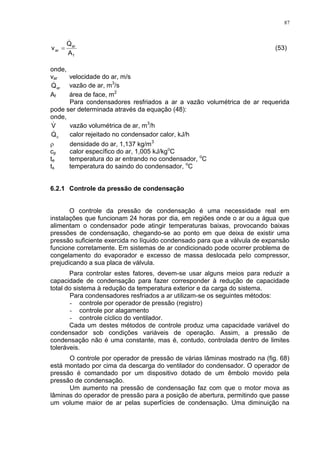 87
f
ar
ar
A
Q
v

 (53)
onde,
var velocidade do ar, m/s
arQ vazão de ar, m3
/s
Af área de face, m2
Para condensadores resfriados a ar a vazão volumétrica de ar requerida
pode ser determinada através da equação (48):
onde,
V vazão volumétrica de ar, m3
/h
cQ calor rejeitado no condensador calor, kJ/h
 densidade do ar, 1,137 kg/m3
cp calor específico do ar, 1,005 kJ/kgo
C
te temperatura do ar entrando no condensador, o
C
ts temperatura do saindo do condensador, o
C
6.2.1 Controle da pressão de condensação
O controle da pressão de condensação é uma necessidade real em
instalações que funcionam 24 horas por dia, em regiões onde o ar ou a água que
alimentam o condensador pode atingir temperaturas baixas, provocando baixas
pressões de condensação, chegando-se ao ponto em que deixa de existir uma
pressão suficiente exercida no líquido condensado para que a válvula de expansão
funcione corretamente. Em sistemas de ar condicionado pode ocorrer problema de
congelamento do evaporador e excesso de massa deslocada pelo compressor,
prejudicando a sua placa de válvula.
Para controlar estes fatores, devem-se usar alguns meios para reduzir a
capacidade de condensação para fazer corresponder à redução de capacidade
total do sistema à redução da temperatura exterior e da carga do sistema.
Para condensadores resfriados a ar utilizam-se os seguintes métodos:
- controle por operador de pressão (registro)
- controle por alagamento
- controle cíclico do ventilador.
Cada um destes métodos de controle produz uma capacidade variável do
condensador sob condições variáveis de operação. Assim, a pressão de
condensação não é uma constante, mas é, contudo, controlada dentro de limites
toleráveis.
O controle por operador de pressão de várias lâminas mostrado na (fig. 68)
está montado por cima da descarga do ventilador do condensador. O operador de
pressão é comandado por um dispositivo dotado de um êmbolo movido pela
pressão de condensação.
Um aumento na pressão de condensação faz com que o motor mova as
lâminas do operador de pressão para a posição de abertura, permitindo que passe
um volume maior de ar pelas superfícies de condensação. Uma diminuição na
 