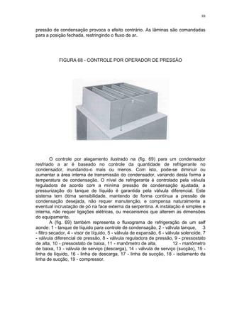 88
pressão de condensação provoca o efeito contrário. As lâminas são comandadas
para a posição fechada, restringindo o fluxo de ar.
FIGURA 68 - CONTROLE POR OPERADOR DE PRESSÃO
O controle por alagamento ilustrado na (fig. 69) para um condensador
resfriado a ar é baseado no controle da quantidade de refrigerante no
condensador, inundando-o mais ou menos. Com isto, pode-se diminuir ou
aumentar a área interna de transmissão do condensador, variando desta forma a
temperatura de condensação. O nível de refrigerante é controlado pela válvula
reguladora de acordo com a mínima pressão de condensação ajustada, a
pressurização do tanque de líquido é garantida pela válvula diferencial. Este
sistema tem ótima sensibilidade, mantendo de forma contínua a pressão de
condensação desejada, não requer manutenção, e compensa naturalmente a
eventual incrustação de pó na face externa da serpentina. A instalação é simples e
interna, não requer ligações elétricas, ou mecanismos que alterem as dimensões
do equipamento.
A (fig. 69) também representa o fluxograma de refrigeração de um self
aonde: 1 - tanque de líquido para controle de condensação, 2 - válvula tanque, 3
- filtro secador, 4 - visor de líquido, 5 - válvula de expansão, 6 - válvula solenoide, 7
- válvula diferencial de pressão, 8 - válvula reguladora de pressão, 9 - pressostato
de alta, 10 - pressostato de baixa, 11 - manômetro de alta, 12 - manômetro
de baixa, 13 - válvula de serviço (descarga), 14 - válvula de serviço (sucção), 15 -
linha de líquido, 16 - linha de descarga, 17 - linha de sucção, 18 - isolamento da
linha de sucção, 19 - compressor.
 
