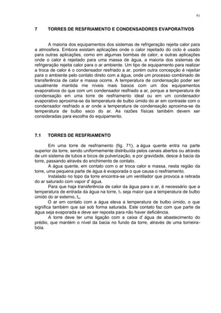 91
7 TORRES DE RESFRIAMENTO E CONDENSADORES EVAPORATIVOS
A maioria dos equipamentos dos sistemas de refrigeração rejeita calor para
a atmosfera. Embora existam aplicações onde o calor rejeitado do ciclo é usado
para outras aplicações, como em algumas bombas de calor, e outras aplicações
onde o calor é rejeitado para uma massa de água, a maioria dos sistemas de
refrigeração rejeita calor para o ar ambiente. Um tipo de equipamento para realizar
a troca de calor é o condensador resfriado a ar, porém outra concepção é rejeitar
para o ambiente pelo contato direto com a água, onde um processo combinado de
transferência de calor e massa ocorre. A temperatura de condensação poder ser
usualmente mantida me níveis mais baixos com um dos equipamentos
evaporativos do que com um condensador resfriado a ar, porque a temperatura de
condensação em uma torre de resfriamento ideal ou em um condensador
evaporativo aproxima-se da temperatura de bulbo úmido do ar em contraste com o
condensador resfriado a ar onde a temperatura de condensação aproxima-se da
temperatura de bulbo seco do ar. As razões físicas também devem ser
consideradas para escolha do equipamento.
7.1 TORRES DE RESFRIAMENTO
Em uma torre de resfriamento (fig. 71), a água quente entra na parte
superior da torre, sendo uniformemente distribuída pelos canais abertos ou através
de um sistema de tubos e bicos de pulverização, e por gravidade, desce à bacia da
torre, passando através do enchimento de contato.
A água quente, em contato com o ar troca calor e massa, nesta região da
torre, uma pequena parte de água é evaporada o que causa o resfriamento.
Instalado no topo da torre encontra-se um ventilador que provoca a retirada
do ar saturado com vapor d' água.
Para que haja transferência de calor da água para o ar, é necessário que a
temperatura de entrada da água na torre, t1 seja maior que a temperatura de bulbo
úmido do ar externo, tu.
O ar em contato com a água eleva a temperatura de bulbo úmido, o que
significa também que sai sob forma saturada. Este contato faz com que parte da
água seja evaporada e deve ser reposta para não haver deficiência.
A torre deve ter uma ligação com a caixa d’ água de abastecimento do
prédio, que mantém o nível da bacia no fundo da torre, através de uma torneira-
bóia.
 
