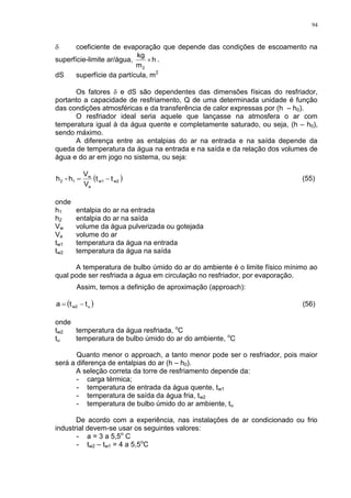 94
 coeficiente de evaporação que depende das condições de escoamento na
superfície-limite ar/água, h
m
kg
2
 .
dS superfície da partícula, m2
Os fatores  e dS são dependentes das dimensões físicas do resfriador,
portanto a capacidade de resfriamento, Q de uma determinada unidade é função
das condições atmosféricas e da transferência de calor expressas por (h – h0).
O resfriador ideal seria aquele que lançasse na atmosfera o ar com
temperatura igual à da água quente e completamente saturado, ou seja, (h – h0),
sendo máximo.
A diferença entre as entalpias do ar na entrada e na saída depende da
queda de temperatura da água na entrada e na saída e da relação dos volumes de
água e do ar em jogo no sistema, ou seja:
 w2w1
a
w
12 tt
V
V
h-h  (55)
onde
h1 entalpia do ar na entrada
h2 entalpia do ar na saída
Vw volume da água pulverizada ou gotejada
Va volume do ar
tw1 temperatura da água na entrada
tw2 temperatura da água na saída
A temperatura de bulbo úmido do ar do ambiente é o limite físico mínimo ao
qual pode ser resfriada a água em circulação no resfriador, por evaporação.
Assim, temos a definição de aproximação (approach):
 uw2 tta  (56)
onde
tw2 temperatura da água resfriada, o
C
tu temperatura de bulbo úmido do ar do ambiente, o
C
Quanto menor o approach, a tanto menor pode ser o resfriador, pois maior
será a diferença de entalpias do ar (h – h0).
A seleção correta da torre de resfriamento depende da:
- carga térmica;
- temperatura de entrada da água quente, tw1
- temperatura de saída da água fria, tw2
- temperatura de bulbo úmido do ar ambiente, tu
De acordo com a experiência, nas instalações de ar condicionado ou frio
industrial devem-se usar os seguintes valores:
- a = 3 a 5,5o
C
- tw2 – tw1 = 4 a 5,5o
C
 