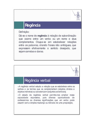 Regência
 Definição:
 Definição:
 Dá-se o nome de regência à relação de subordinação
 Dá-s e        de regência à relação de subordinação
 que ocorre entre um verbo ou um nome e seus
 que ocorre entre um verbo ou um nome e s          eus
 complementos. Ocupa-se em estabelecer relações
 complementos. Ocupa-se em estabelecer relações
 entre as palavras,, criando frases não ambíguas, que
 entre as palavras criando frases não ambíguas, que
 expressem efetivamente o sentido desejado, que
 express em efetivamente o s    entido desejado, que
 sejamcorretas e claras.
 sejamcorretas e claras.




       Regência verbal

A regência verbal estuda a relação que se estabelece entre os
  A regência verbal estuda a relação que se estabelece entre os
verbos e os termos que os complementam (objetos diretos e
verbos os termos que os complementam (objetos diretos e
objetos indiretos) ou caracterizam (adjuntos adverbiais).
objetosindiretos) ou caracterizam(adjuntosadverbiais).

O estudo da regência verbal permite-nos ampliar nossa
  O estudo da regência verbal permite-nos ampliar nossa
capacidade expressiva, pois oferece oportunidade de
capacidade expressiva, pois oferece oportunidade de
conhecermos as diversas significações que um verbo pode
conhecermos as diversas significações que um verbo pode
assumir com a simples mudança ou retirada de uma preposição.
assumir coma simplesmudança ou retirada de uma preposição.
 