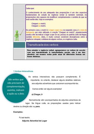 1.Verbos Intransitivos

                       Os verbos intransitivos não possuem complemento. É
  São verbos que             importante, no entanto, destacar alguns detalhes relativos
 não precisam de              aos adjuntos adverbiais que costumam acompanhá-los.
complementação,
                              Vamos então ver alguns exemplos!
 sozinho, indicam
a ação ou o fato.             a) Chegar, Ir

                        Normalmente vêm acompanhados de adjuntos adverbiais de
                    lugar. Na língua culta, as preposições usadas para indicar
      destino ou direção são: a, para.

      Exemplos:

            Fui ao teatro.
                Adjunto Adverbial de Lugar
 
