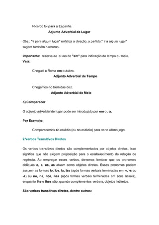 Ricardo foi para a Espanha.
                  Adjunto Adverbial de Lugar

Obs.: "Ir para algum lugar" enfatiza a direção, a partida." Ir a algum lugar"
sugere também o retorno.

Importante: reserva-se o uso de "em" para indicação de tempo ou meio.
Veja:

        Cheguei a Roma em outubro.
                      Adjunto Adverbial de Tempo


        Chegamos no trem das dez.
                    Adjunto Adverbial de Meio

b) Comparecer

O adjunto adverbial de lugar pode ser introduzido por em ou a.

Por Exemplo:

        Comparecemos ao estádio (ou no estádio) para ver o último jogo

2.Verbos Transitivos Diretos


Os verbos transitivos diretos são complementados por objetos diretos. Isso
significa que não exigem preposição para o estabelecimento da relação de
regência. Ao empregar esses verbos, devemos lembrar que os pronomes
oblíquos o, a, os, as atuam como objetos diretos. Esses pronomes podem
assumir as formas lo, los, la, las (após formas verbais terminadas em -r, -s ou
-z) ou no, na, nos, nas (após formas verbais terminadas em sons nasais),
enquanto lhe e lhes são, quando complementos verbais, objetos indiretos.

São verbos transitivos diretos, dentre outros:
 