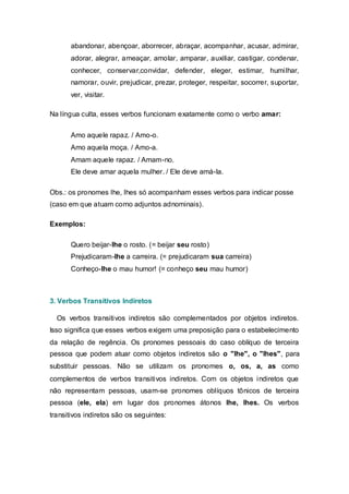 abandonar, abençoar, aborrecer, abraçar, acompanhar, acusar, admirar,
       adorar, alegrar, ameaçar, amolar, amparar, auxiliar, castigar, condenar,
       conhecer, conservar,convidar, defender, eleger, estimar, humilhar,
       namorar, ouvir, prejudicar, prezar, proteger, respeitar, socorrer, suportar,
       ver, visitar.

Na língua culta, esses verbos funcionam exatamente como o verbo amar:


       Amo aquele rapaz. / Amo-o.
       Amo aquela moça. / Amo-a.
       Amam aquele rapaz. / Amam-no.
       Ele deve amar aquela mulher. / Ele deve amá-la.

Obs.: os pronomes lhe, lhes só acompanham esses verbos para indicar posse
(caso em que atuam como adjuntos adnominais).

Exemplos:

       Quero beijar-lhe o rosto. (= beijar seu rosto)
       Prejudicaram-lhe a carreira. (= prejudicaram sua carreira)
       Conheço-lhe o mau humor! (= conheço seu mau humor)



3. Verbos Transitivos Indiretos

  Os verbos transitivos indiretos são complementados por objetos indiretos.
Isso significa que esses verbos exigem uma preposição para o estabelecimento
da relação de regência. Os pronomes pessoais do caso oblíquo de terceira
pessoa que podem atuar como objetos indiretos são o "lhe", o "lhes", para
substituir pessoas. Não se utilizam os pronomes o, os, a, as como
complementos de verbos transitivos indiretos. Com os objetos indiretos que
não representam pessoas, usam-se pronomes oblíquos tônicos de terceira
pessoa (ele, ela) em lugar dos pronomes átonos lhe, lhes. Os verbos
transitivos indiretos são os seguintes:
 