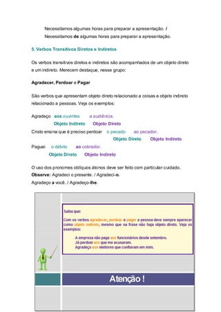 Necessitamos algumas horas para preparar a apresentação. /
      Necessitamos de algumas horas para preparar a apresentação.

5. Verbos Transitivos Diretos e Indiretos


Os verbos transitivos diretos e indiretos são acompanhados de um objeto direto
e um indireto. Merecem destaque, nesse grupo:

Agradecer, Perdoar e Pagar


São verbos que apresentam objeto direto relacionado a coisas e objeto indireto
relacionado a pessoas. Veja os exemplos:

Agradeço aos ouvintes        a audiência.
           Objeto Indireto    Objeto Direto
Cristo ensina que é preciso perdoar   o pecado    ao pecador.
                                        Objeto Direto      Objeto Indireto
Paguei    o débito    ao cobrador.
         Objeto Direto    Objeto Indireto

O uso dos pronomes oblíquos átonos deve ser feito com particular cuidado.
Observe: Agradeci o presente. / Agradeci-o.
Agradeço a você. / Agradeço-lhe.
 