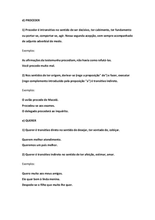 d) PROCEDER


1) Proceder é intransitivo no sentido de ser decisivo, ter cabimento, ter fundamento
ou portar-se, comportar-se, agir. Nessa segunda acepção, vem sempre acompanhado
de adjunto adverbial de modo.


Exemplos:


As afirmações da testemunha procediam, não havia como refutá-las.
Você procede muito mal.


2) Nos sentidos de ter origem, derivar-se (rege a preposição" de") e fazer, executar
(rege complemento introduzido pela preposição "a") é transitivo indireto.

Exemplos:


O avião procede de Maceió.
Procedeu-se aos exames.
O delegado procederá ao inquérito.


e) QUERER


1) Querer é transitivo direto no sentido de desejar, ter vontade de, cobiçar.


Querem melhor atendimento.
Queremos um país melhor.


2) Querer é transitivo indireto no sentido de ter afeição, estimar, amar.


Exemplos:


Quero muito aos meus amigos.
Ele quer bem à linda menina.
Despede-se o filho que muito lhe quer.
 