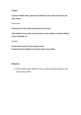 f) VISAR


1) Como transititvo direto, apresenta os sentidos de mirar, fazer pontaria e de pôr
visto, rubricar.


Por Exemplo:


O homem visou o alvo. O gerente não quis visar o cheque.


2) No sentido de ter em vista, ter como meta, ter como objetivo, é transitivo indireto
e rege a preposição "a".


Exemplos:


O ensino deve sempre visar ao progresso social.
Prometeram tomar medidas que visassem ao bem-estar público.




Bibliografia


    NETO, Pasquale Cipro. INFANTE, Ulisses. Gramática da língua portuguesa. São
       Paulo:Scipione, 2000.
 