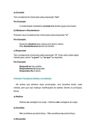a) Consistir

Tem complemento introduzido pela preposição "em".

Por Exemplo:

         A modernidade verdadeira consiste em direitos iguais para todos.

b) Obedecer e Desobedecer:

Possuem seus complementos introduzidos pela preposição "a".

Por Exemplo:

         Devemos obedecer aos nossos princípios e ideais.
         Eles desobedeceram às leis do trânsito.

c) Responder

Tem complemento introduzido pela preposição "a". Esse verbo pede objeto
indireto para indicar "a quem" ou "ao que" se responde.

Por Exemplo:

         Respondi ao meu patrão.
         Respondemos às perguntas.
         Respondeu-lhe à altura.



4.Verbos Transitivos Diretos ou Indiretos


  Há verbos que admitem duas construções, uma transitiva direta, outra
indireta, sem que isso implique modificações de sentido. Dentre os principais,
temos:

a) Abdicar

         Abdicou as vantagens do cargo. / Abdicou das vantagens do cargo.

b) Acreditar

         Não acreditava a própria força. / Não acreditava na própria força.

c) Necessitar
 