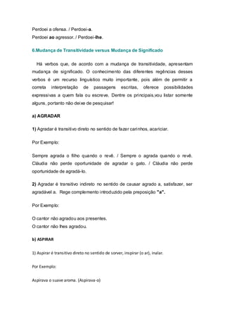 Perdoei a ofensa. / Perdoei-a.
Perdoei ao agressor. / Perdoei-lhe.

6.Mudança de Transitividade versus Mudança de Significado


  Há verbos que, de acordo com a mudança de transitividade, apresentam
mudança de significado. O conhecimento das diferentes regências desses
verbos é um recurso linguístico muito importante, pois além de permitir a
correta    interpretação      de    passagens       escritas,    oferece        possibilidades
expressivas a quem fala ou escreve. Dentre os principais,vou listar somente
alguns, portanto não deixe de pesquisar!

a) AGRADAR

1) Agradar é transitivo direto no sentido de fazer carinhos, acariciar.

Por Exemplo:

Sempre agrada o filho quando o revê. / Sempre o agrada quando o revê.
Cláudia não perde oportunidade de agradar o gato. / Cláudia não perde
oportunidade de agradá-lo.

2) Agradar é transitivo indireto no sentido de causar agrado a, satisfazer, ser
agradável a. Rege complemento introduzido pela preposição "a".

Por Exemplo:

O cantor não agradou aos presentes.
O cantor não lhes agradou.

b) ASPIRAR


1) Aspirar é transitivo direto no sentido de sorver, inspirar (o ar), inalar.


Por Exemplo:


Aspirava o suave aroma. (Aspirava-o)
 