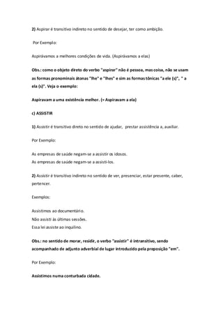 2) Aspirar é transitivo indireto no sentido de desejar, ter como ambição.


Por Exemplo:


Aspirávamos a melhores condições de vida. (Aspirávamos a elas)


Obs.: como o objeto direto do verbo "aspirar" não é pessoa, mas coisa, não se usam
as formas pronominais átonas "lhe" e "lhes" e sim as formas tônicas "a ele (s)", " a
ela (s)". Veja o exemplo:


Aspiravam a uma existência melhor. (= Aspiravam a ela)


c) ASSISTIR


1) Assistir é transitivo direto no sentido de ajudar, prestar assistência a, auxiliar.


Por Exemplo:


As empresas de saúde negam-se a assistir os idosos.
As empresas de saúde negam-se a assisti-los.


2) Assistir é transitivo indireto no sentido de ver, presenciar, estar presente, caber,
pertencer.


Exemplos:


Assistimos ao documentário.
Não assisti às últimas sessões.
Essa lei assiste ao inquilino.


Obs.: no sentido de morar, residir, o verbo "assistir" é intransitivo, sendo
acompanhado de adjunto adverbial de lugar introduzido pela preposição "em".


Por Exemplo:


Assistimos numa conturbada cidade.
 