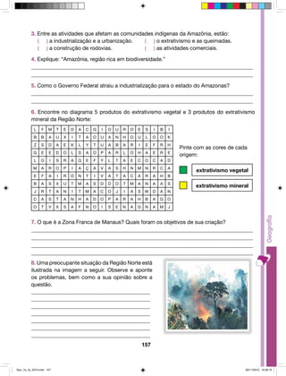 3. Entre as atividades que afetam as comunidades indígenas da Amazônia, estão: 
( ) a industrialização e a urbanização. ( ) o extrativismo e as queimadas. 
( ) a construção de rodovias. ( ) as atividades comerciais. 
4. Explique: “Amazônia, região rica em biodiversidade.” 
__________________________________________________________________________________ 
__________________________________________________________________________________ 
5. Como o Governo Federal atraiu a industrialização para o estado do Amazonas? 
__________________________________________________________________________________ 
__________________________________________________________________________________ 
6. Encontre no diagrama 5 produtos do extrativismo vegetal e 3 produtos do extrativismo 
mineral da Região Norte: 
L F M T E D A C G I O U R O E S I B I 
B B A U X I T A O U A N H O U L O O K 
Z S D A E K L Y T U A B A R I E F R H 
G E E D O L S A O P A R L O H A E R E 
L O I S R A Q E F Y L T A E C O C A D 
M A R O P I A Ç A V A S H N M N R C A 
E F A I R O N T I V A T A C A R A H B 
B A S X U T M A S D D O T M A N A A S 
J R T A N I T M A C O J I A S W D A N 
C A S T A N H A D O P A R A H B A G O 
O T V X S A F N O I S E N A G N A M J 
157 
Pinte com as cores de cada 
origem: 
extrativismo vegetal 
extrativismo mineral 
7. O que é a Zona Franca de Manaus? Quais foram os objetivos de sua criação? 
__________________________________________________________________________________ 
__________________________________________________________________________________ 
__________________________________________________________________________________ 
__________________________________________________________________________________ 
8. Uma preocupante situação da Região Norte está 
ilustrada na imagem a seguir. Observe e aponte 
os problemas, bem como a sua opinião sobre a 
questão. 
____________________________________________ 
____________________________________________ 
____________________________________________ 
____________________________________________ 
____________________________________________ 
____________________________________________ 
____________________________________________ 
Geo_7a_2s_2010.indd 157 09/11/2010 10:26:15 
 