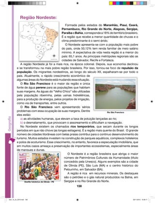 Formada pelos estados do Maranhão, Piauí, Ceará, 
Pernambuco, Rio Grande do Norte, Alagoas, Sergipe, 
Paraíba e Bahia, corresponde a 18% do território brasileiro. 
É a região que recebe a menor quantidade de chuvas e o 
clima predominante é o semi-árido. 
O Nordeste apresenta-se com a população mais pobre 
do país, onde 50,12% tem renda familiar de meio salário 
mínimo. A expectativa de vida nesta região é a menor do 
país: 65,1 anos. As principais metrópoles regionais são as 
cidades de Salvador, Recife e Fortaleza. 
A região Nordeste já foi a mais rica, na época colonial. Depois, sua economia declinou 
e se transformou na mais pobre região brasileira. Por isso, tornou-se foco de repulsão da 
população. Os migrantes nordestinos, ao longo do século XX, espalharam-se por todo o 
país. Atualmente, o rápido crescimento econômico de 
algumas áreas do Nordeste está mudando essa situação. 
O Rio São Francisco é o maior da região e única 
fonte de água perene para as populações que habitam 
suas margens. As águas do “Velho Chico” são utilizadas 
pela população ribeirinha, pelas usinas hidrelétricas, 
para a produção de energia, pelos projetos de irrigação, 
como via de transportes, entre outros. 
O Rio São Francisco vem apresentando sérios 
problemas com essa ocupação às suas margens. Dentre 
eles estão: 
a) as atividades humanas, que elevam a taxa de poluição lançadas ao rio; 
b) o desmatamento, que provocam o assoreamento e dificultam a navegação. 
No Nordeste existem os chamados rios temporários, que secam durante os longos 
períodos em que não chove (as longas estiagens). É a região mais quente do Brasil. O grande 
número de cidades litorâneas com belas praias contribui para o contínuo desenvolvimento do 
turismo. Muitos estados investem na construção de parques aquáticos, complexos hoteleiros 
e polos de ecoturismo. Esse crescimento, no entanto, favorece a especulação imobiliária, que 
em muitos casos ameaça a preservação de importantes ecossistemas, especialmente áreas 
de mangues e dunas. 
O Nordeste é a região brasileira que abriga o maior 
número de Patrimônios Culturais da Humanidade (título 
concedido pela Unesco). Alguns exemplos são a cidade 
de Olinda (PE), São Luís (MA) e o centro histórico do 
Pelourinho, em Salvador (BA). 
A região é rica em recursos minerais. Os destaques 
são o petróleo e o gás natural produzidos na Bahia, em 
Sergipe e no Rio Grande do Norte. 
158 
Região Nordeste: 
Rio São Francisco 
Desfile folclórico de Olinda - PE 
Geo_7a_2s_2010.indd 158 09/11/2010 10:26:17 
 