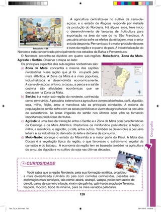A agricultura centraliza-se no cultivo da cana-de-açúcar, 
e o estado de Alagoas responde por metade 
da produção do Nordeste. Há alguns anos, teve início 
o desenvolvimento de lavouras de fruticultura para 
exportação na área do vale do rio São Francisco. A 
pecuária ainda sofre os efeitos da estiagem, mas o setor 
avícola desponta. Pernambuco é o maior produtor de aves 
e ovos da região e o quarto do país. A industrialização do 
Nordeste está concentrada principalmente nos estados da Bahia e Pernambuco. 
O Nordeste encontra-se dividido em quatro sub-regiões: Meio-Norte, Zona da Mata, 
Agreste e Sertão. Observe o mapa ao lado: 
Os principais aspectos das sub-regiões nordestinas são: 
a) Zona da Mata: concentra a maioria das capitais 
nordestinas numa região que já foi ocupada pela 
mata atlântica. A Zona da Mata é a mais populosa, 
industrializada e desenvolvida economicamente. 
A cana-de-açúcar, o fumo, o cacau, a pesca e o sal de 
cozinha são atividades econômicas que se 
destacam na Zona da Mata. 
b) Sertão: é a maior sub-região do nordeste, conhecida 
como semi-árido. A pecuária extensiva e a agricultura comercial de frutas, café, algodão, 
soja, milho, feijão, arroz e mandioca são as principais atividades. A maioria da 
população do sertão sofre com as secas periódicas e vivem da agricultura e da pecuária 
de subsistência. As áreas irrigadas do sertão nos últimos anos vêm se tornando 
importantes produtoras de frutas. 
c) Agreste: é uma área de transição entre o Sertão e a Zona da Mata com características 
da Caatinga e da Mata Atlântica. Predomina os minifúndios policultores: o feijão, o 
milho, a mandioca, o algodão, o café, entre outros. Também se desenvolve a pecuária 
leiteira e as indústrias do derivado do leite e de bens de consumo. 
d) Meio-Norte: abrange o estado do Maranhão e a maior parte do Piauí. A Mata dos 
Cocais é a vegetação típica da região, o que favoreceu o extrativismo vegetal da 
carnaúba e do babaçu. A economia da região tem se baseado também na agricultura 
do arroz, do algodão e no cultivo da soja nas últimas décadas. 
Você sabia que a região Nordeste, pela sua formação eclética, propiciou 
a mais diversificada culinária do país com comidas conhecidas, pesadas aos 
estômagos mais sensíveis, tais como: abará, acarajé, vatapá, peixe com azeite de 
dendê, carne de carneiro e bode, xinxim de galinha, galinha de angola de Teresina, 
feijoada, mocotó, bobó de inhame, para os mais variados paladares. 
159 
Pelourinho – BA 
Geo_7a_2s_2010.indd 159 09/11/2010 10:26:20 
 