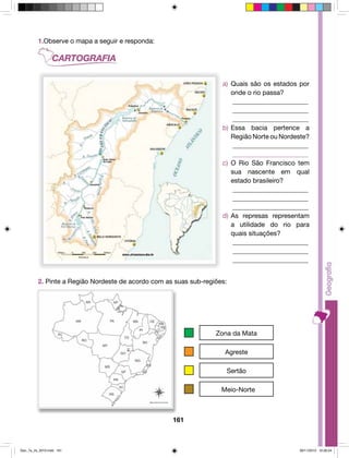 161 
1. Observe o mapa a seguir: 
a) Quais são os estados por 
onde o rio passa? 
________________________ 
________________________ 
________________________ 
b) Essa bacia pertence a 
Região Norte ou Nordeste? 
________________________ 
________________________ 
c) O Rio São Francisco tem 
sua nascente em qual 
estado brasileiro? 
________________________ 
________________________ 
________________________ 
d) As represas representam 
a utilidade do rio para 
quais situações? 
________________________ 
________________________ 
________________________ 
2. Pinte a Região Nordeste de acordo com as suas sub-regiões: 
Zona da Mata 
Agreste 
Sertão 
Meio-Norte 
1.Observe o mapa a seguir e responda: 
Geo_7a_2s_2010.indd 161 09/11/2010 10:26:24 
 