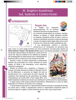 III. Regiões brasileiras: 
Sul, Sudeste e Centro-Oeste 
Região Sul: 
A Região Sul representa 
aproximadamente 7% do território 
brasileiro e caracteriza-se pela presença 
de numerosos descendentes de europeus: alemães, 
italianos ou eslavos. A região apresenta também 
os melhores indicadores sociais do país e reúne os 
melhores indicadores nacionais na área de educação 
e saúde. Os estados desta região estão entre os seis 
primeiros com índices de melhor qualidade de vida. 
A sua agropecuária, moderna e produtiva, 
transformou-a em fornecedora de alimentos para 
todo o país. É a única região do Brasil com clima subtropical. Formada pelos estados de 
Santa Catarina, Paraná e Rio Grande do Sul, possui uma grande população, proveniente 
de famílias vindas da Itália e da Alemanha, a partir do fim do 
século XIX. Algumas cidades do Sul celebram as tradições 
dos antepassados em festas típicas como a Oktoberfest em 
Blumenau (SC) e a Festa da Uva em Caxias do Sul (RS). 
Durante o verão, as praias catarinenses e paranaenses 
também são procuradas por muitos visitantes de outros 
lugares do Brasil e até estrangeiros, como argentinos, 
uruguaios e paraguaios. 
Situada na fronteira com a Argentina, o Paraguai e o 
Uruguai, principais parceiros do Brasil no Mercado Comum 
do Sul (Mercosul), a economia da Região Sul está se 
transformando com o crescimento do setor industrial. Os 
resultados mais significativos são observados nas regiões 
metropolitanas de Curitiba (PR) e Porto Alegre (RS), onde 
estão instaladas montadoras de veículos que modificaram o perfil econômico desses estados. 
A região possui ainda grande potencial hidroelétrico, destacando-se a usina de Itaipu, 
localizada no rio Paraná, na fronteira com o Paraguai. 
A mecanização da agricultura e a agroindústria também favorecem a expulsão de famílias 
do campo para a cidade. A agropecuária continua a desempenhar importante papel na 
economia regional, a região é a maior produtora de uva, milho, soja e trigo do país. 
162 
Oktoberfest / Blumenau – SC 
Geo_7a_2s_2010.indd 162 09/11/2010 10:26:26 
 